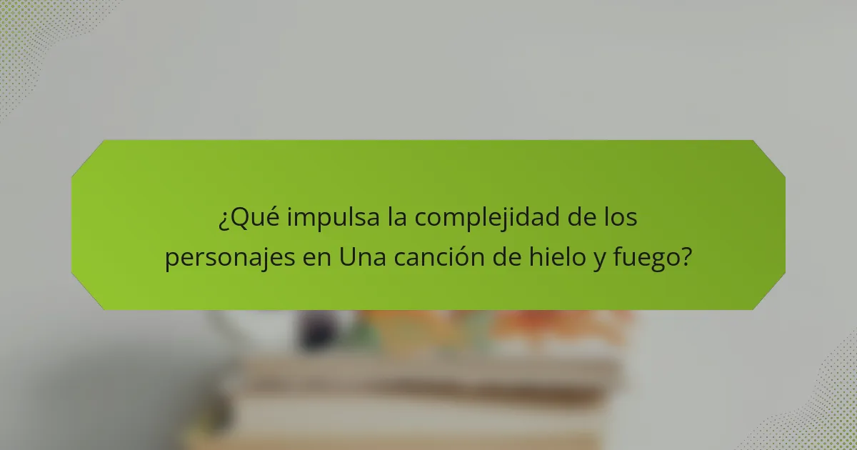 ¿Qué impulsa la complejidad de los personajes en Una canción de hielo y fuego?